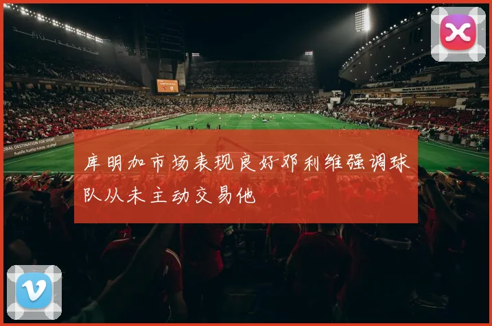 库明加市场表现良好邓利维强调球队从未主动交易他
