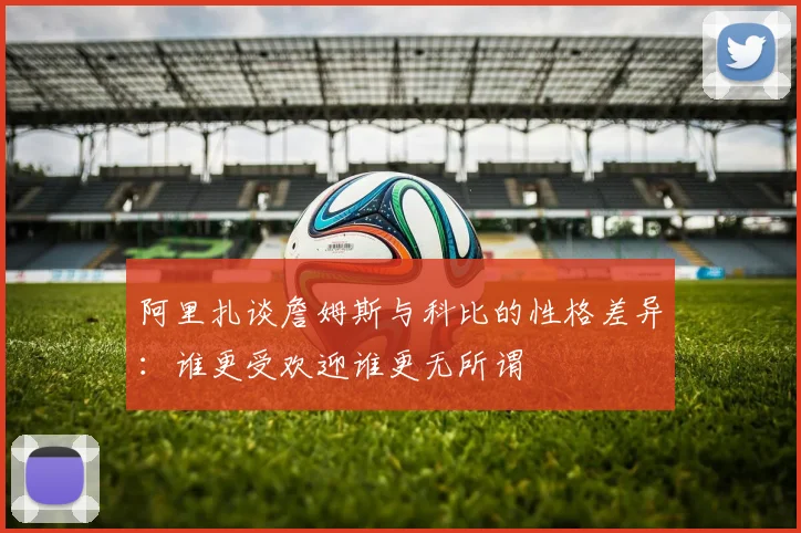 阿里扎谈詹姆斯与科比的性格差异：谁更受欢迎谁更无所谓