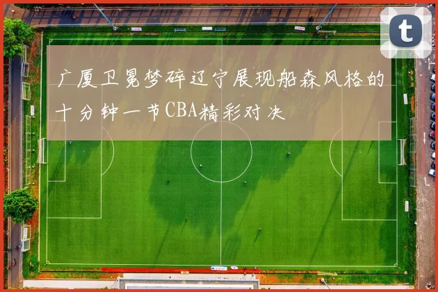 广厦卫冕梦碎辽宁展现船森风格的十分钟一节CBA精彩对决
