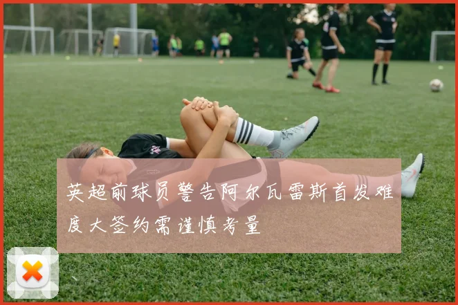 英超前球员警告阿尔瓦雷斯首发难度大签约需谨慎考量