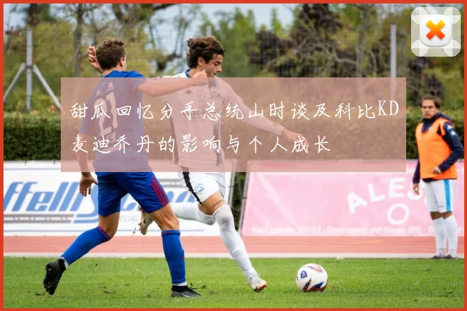 甜瓜回忆分手总统山时谈及科比KD麦迪乔丹的影响与个人成长