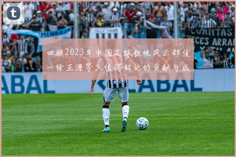回顾2023年中国足球教练风云邵佳一徐正源等人值得铭记的贡献与成就