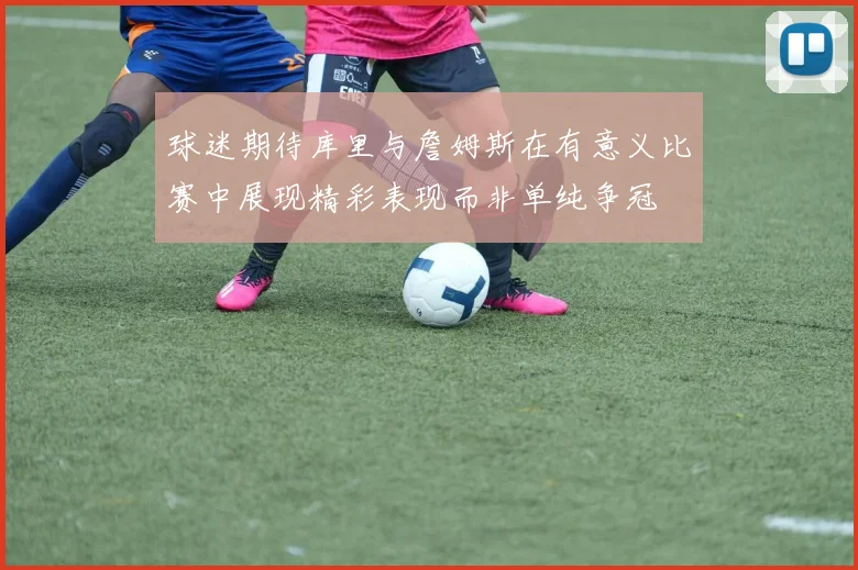 球迷期待库里与詹姆斯在有意义比赛中展现精彩表现而非单纯争冠