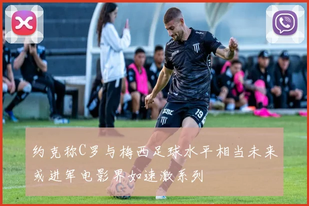 约克称C罗与梅西足球水平相当未来或进军电影界如速激系列