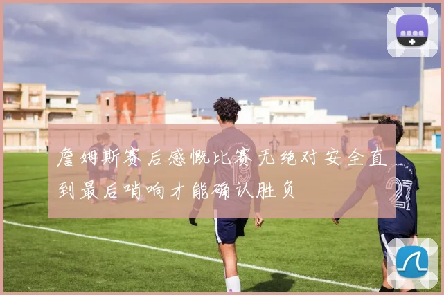 詹姆斯赛后感慨比赛无绝对安全直到最后哨响才能确认胜负