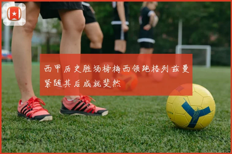 西甲历史胜场榜梅西领跑格列兹曼紧随其后成就斐然