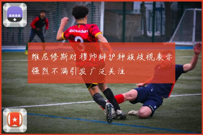 维尼修斯对穆帅辩护种族歧视表示强烈不满引发广泛关注