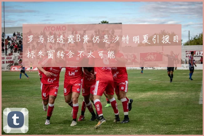 罗马诺透露B费仍是沙特明夏引援目标冬窗转会不太可能