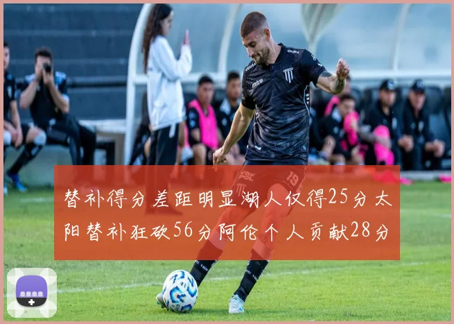 替补得分差距明显湖人仅得25分太阳替补狂砍56分阿伦个人贡献28分