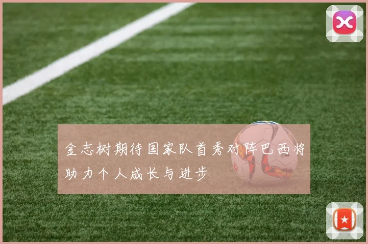 金志树期待国家队首秀对阵巴西将助力个人成长与进步