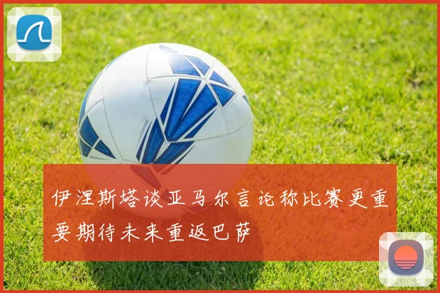 伊涅斯塔谈亚马尔言论称比赛更重要期待未来重返巴萨