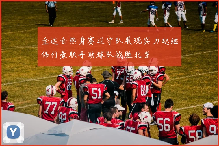 全运会热身赛辽宁队展现实力赵继伟付豪联手助球队战胜北京
