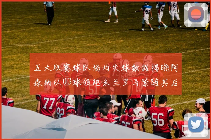 五大联赛球队场均失球数据揭晓阿森纳以03球领跑米兰罗马紧随其后