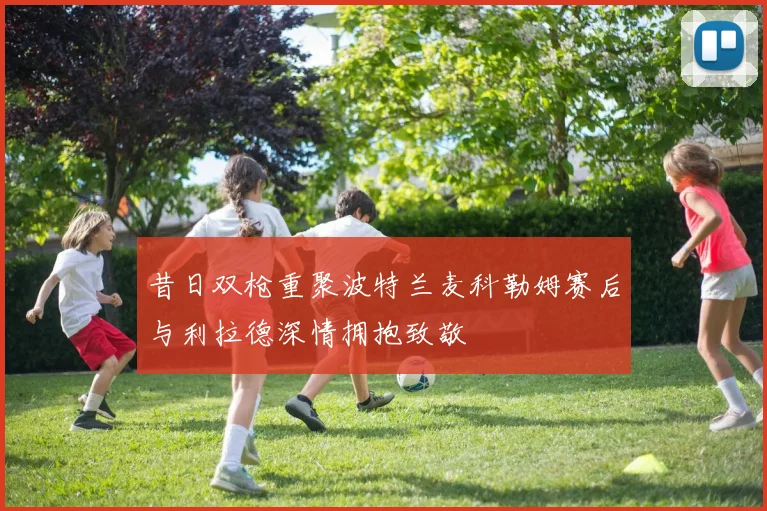 昔日双枪重聚波特兰麦科勒姆赛后与利拉德深情拥抱致敬