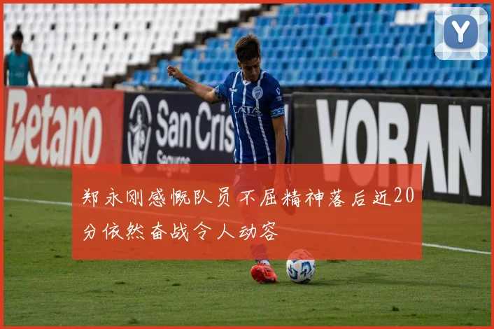 郑永刚感慨队员不屈精神落后近20分依然奋战令人动容