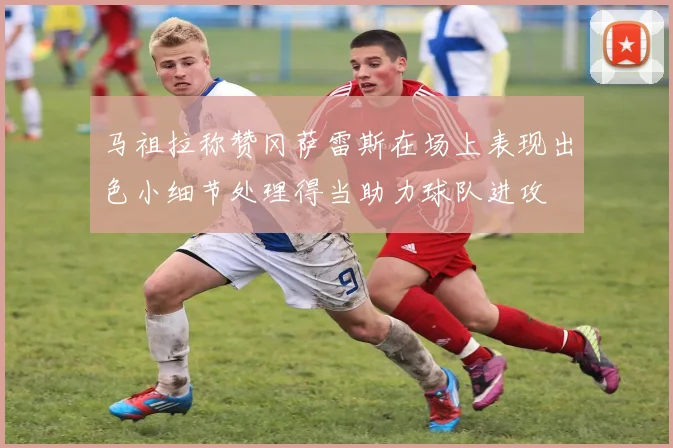 马祖拉称赞冈萨雷斯在场上表现出色小细节处理得当助力球队进攻