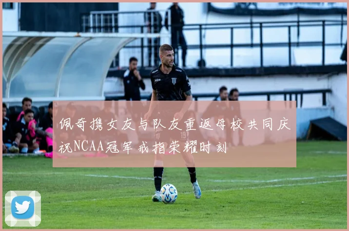 佩奇携女友与队友重返母校共同庆祝NCAA冠军戒指荣耀时刻
