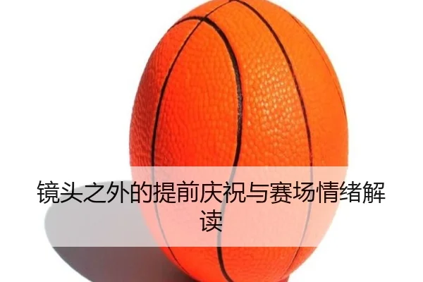 镜头之外的提前庆祝与赛场情绪解读(weidetiyu)